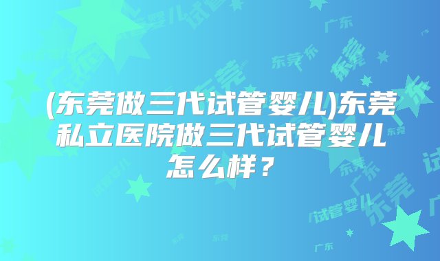 (东莞做三代试管婴儿)东莞私立医院做三代试管婴儿怎么样？