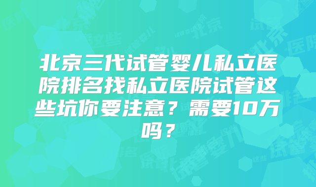 北京三代试管婴儿私立医院排名找私立医院试管这些坑你要注意？需要10万吗？