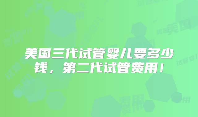 美国三代试管婴儿要多少钱，第二代试管费用！