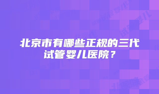 北京市有哪些正规的三代试管婴儿医院？