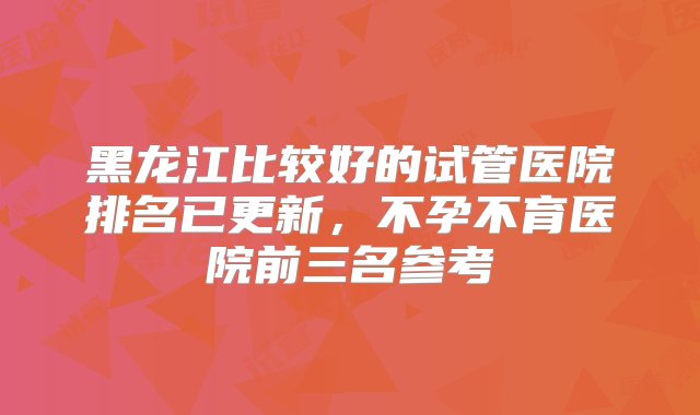 黑龙江比较好的试管医院排名已更新，不孕不育医院前三名参考