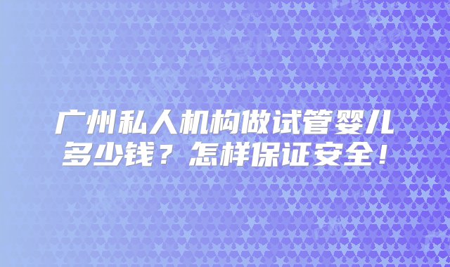 广州私人机构做试管婴儿多少钱？怎样保证安全！