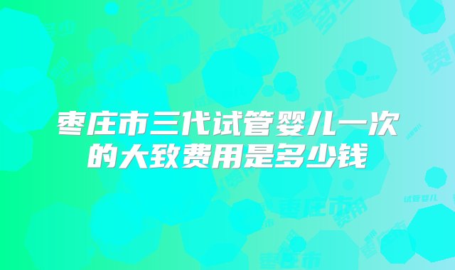 枣庄市三代试管婴儿一次的大致费用是多少钱