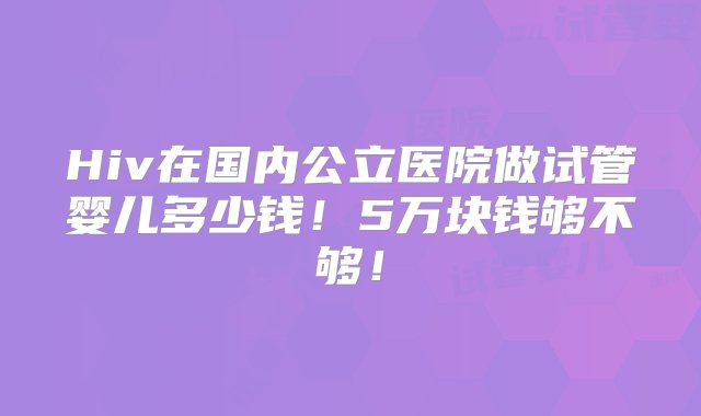 Hiv在国内公立医院做试管婴儿多少钱！5万块钱够不够！