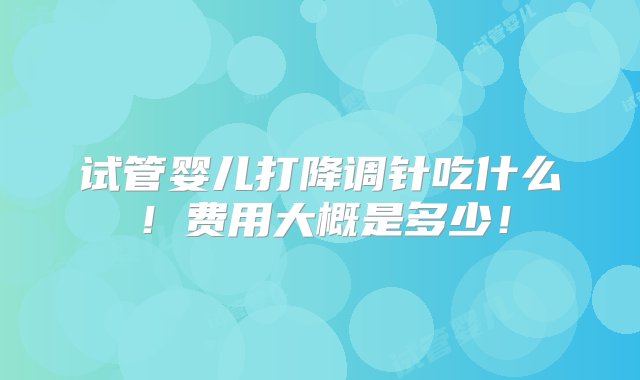 试管婴儿打降调针吃什么！费用大概是多少！