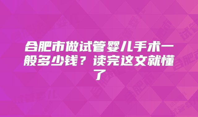 合肥市做试管婴儿手术一般多少钱？读完这文就懂了