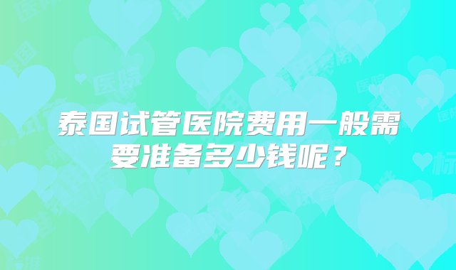 泰国试管医院费用一般需要准备多少钱呢？