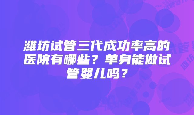 潍坊试管三代成功率高的医院有哪些？单身能做试管婴儿吗？