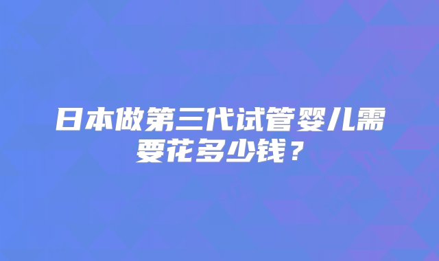 日本做第三代试管婴儿需要花多少钱？