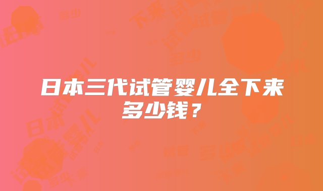 日本三代试管婴儿全下来多少钱？