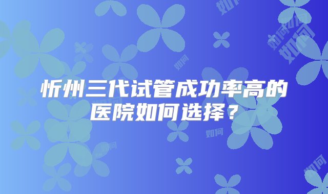 忻州三代试管成功率高的医院如何选择？