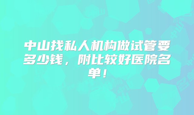 中山找私人机构做试管要多少钱，附比较好医院名单！