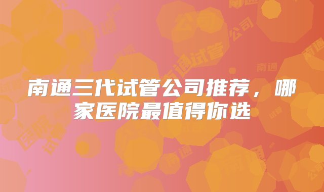 南通三代试管公司推荐，哪家医院最值得你选