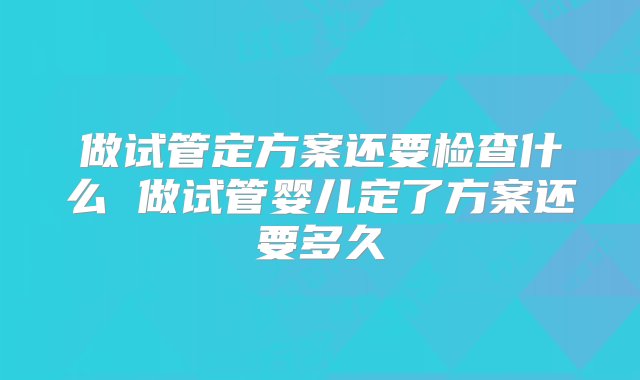 做试管定方案还要检查什么 做试管婴儿定了方案还要多久