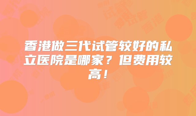 香港做三代试管较好的私立医院是哪家？但费用较高！