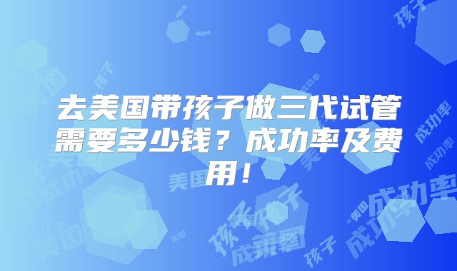 去美国带孩子做三代试管需要多少钱？成功率及费用！