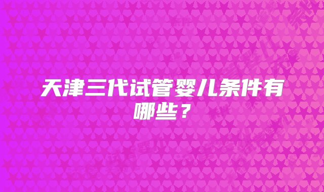 天津三代试管婴儿条件有哪些？