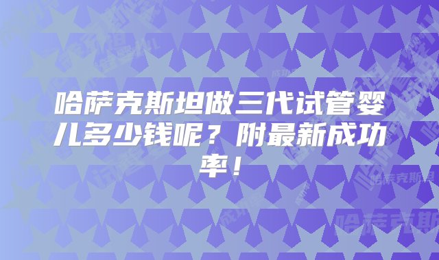 哈萨克斯坦做三代试管婴儿多少钱呢？附最新成功率！