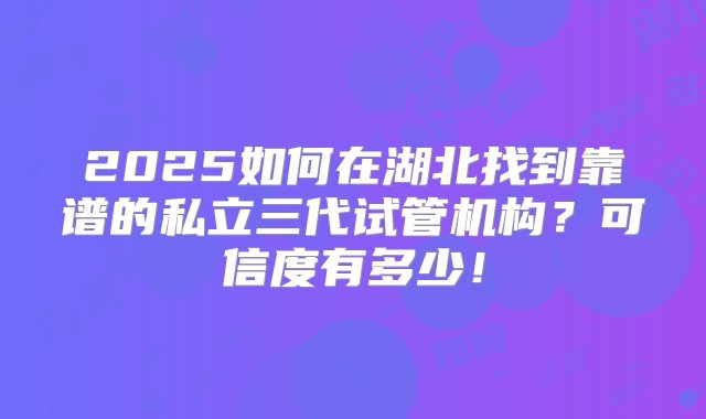 2025如何在湖北找到靠谱的私立三代试管机构？可信度有多少！