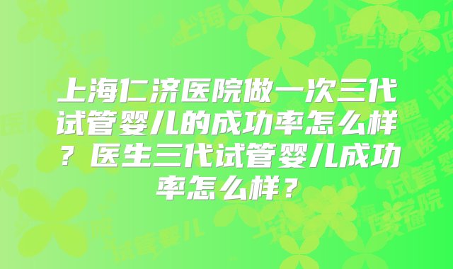 上海仁济医院做一次三代试管婴儿的成功率怎么样？医生三代试管婴儿成功率怎么样？