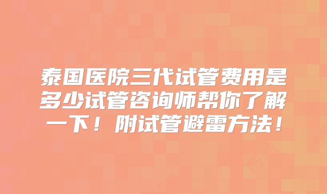 泰国医院三代试管费用是多少试管咨询师帮你了解一下！附试管避雷方法！