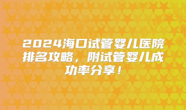 2024海口试管婴儿医院排名攻略，附试管婴儿成功率分享！