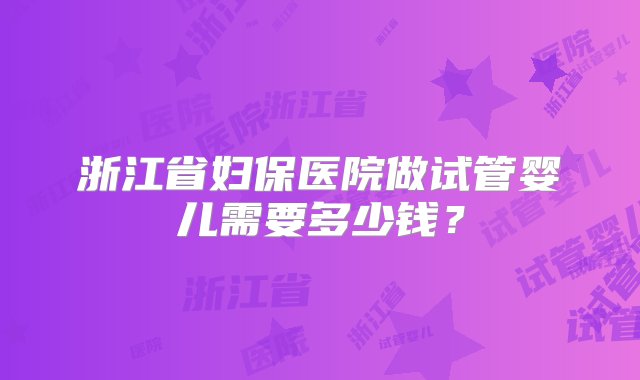 浙江省妇保医院做试管婴儿需要多少钱？