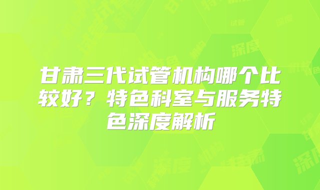 甘肃三代试管机构哪个比较好？特色科室与服务特色深度解析