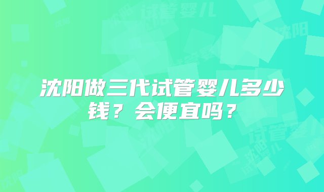 沈阳做三代试管婴儿多少钱？会便宜吗？