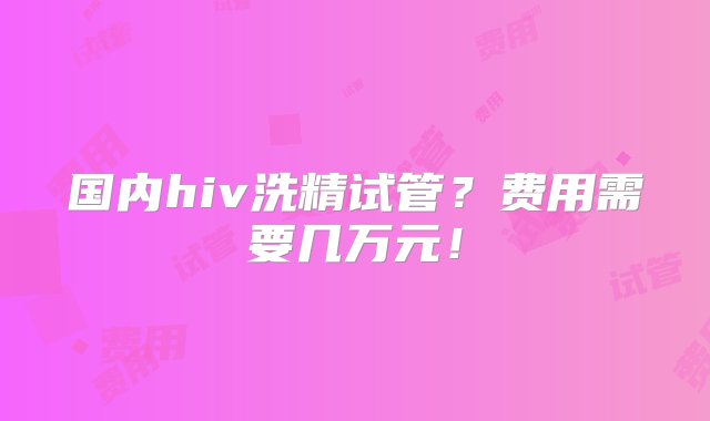 国内hiv洗精试管？费用需要几万元！