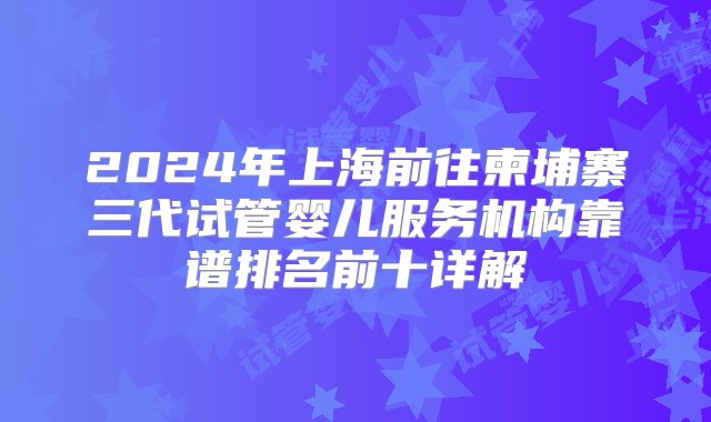 2024年上海前往柬埔寨三代试管婴儿服务机构靠谱排名前十详解