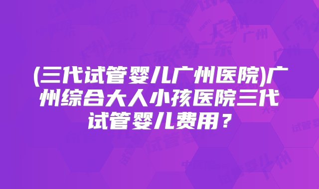 (三代试管婴儿广州医院)广州综合大人小孩医院三代试管婴儿费用？