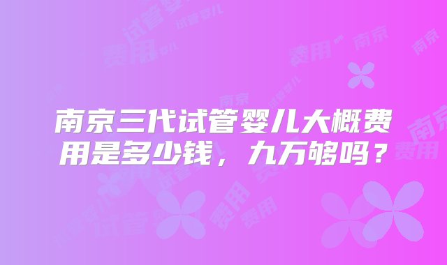 南京三代试管婴儿大概费用是多少钱，九万够吗？