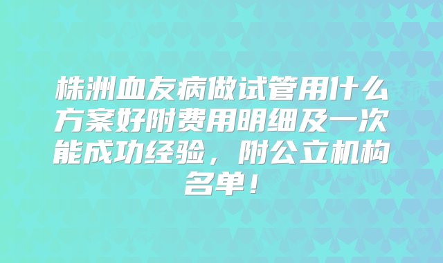 株洲血友病做试管用什么方案好附费用明细及一次能成功经验，附公立机构名单！