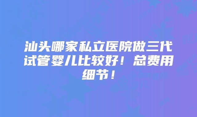 汕头哪家私立医院做三代试管婴儿比较好！总费用细节！