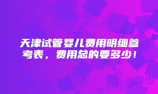 天津试管婴儿费用明细参考表，费用总的要多少！