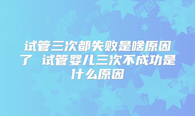 试管三次都失败是啥原因了 试管婴儿三次不成功是什么原因