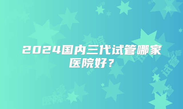 2024国内三代试管哪家医院好？