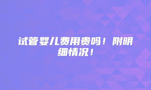 试管婴儿费用贵吗！附明细情况！