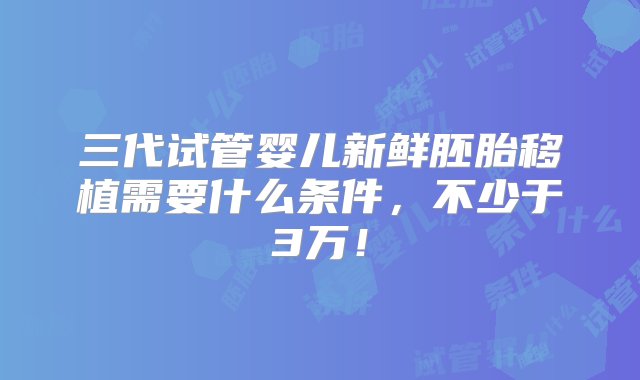 三代试管婴儿新鲜胚胎移植需要什么条件，不少于3万！