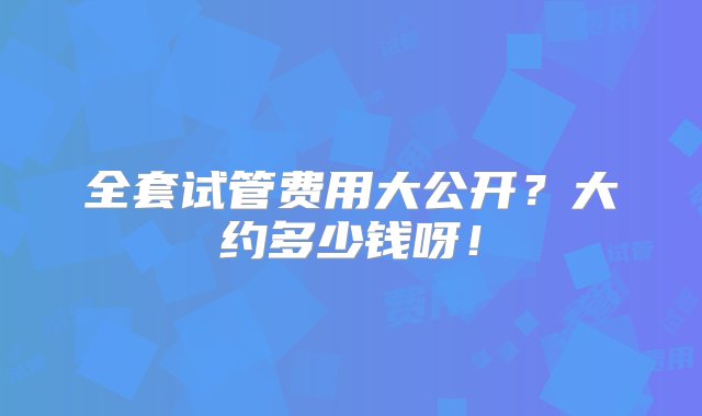 全套试管费用大公开？大约多少钱呀！