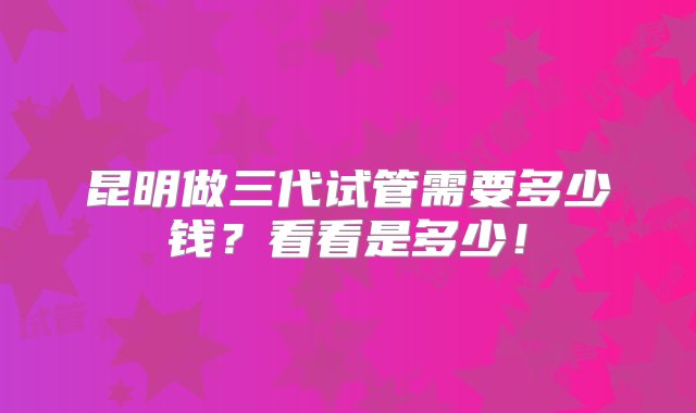 昆明做三代试管需要多少钱？看看是多少！