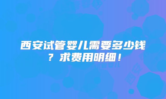 西安试管婴儿需要多少钱？求费用明细！