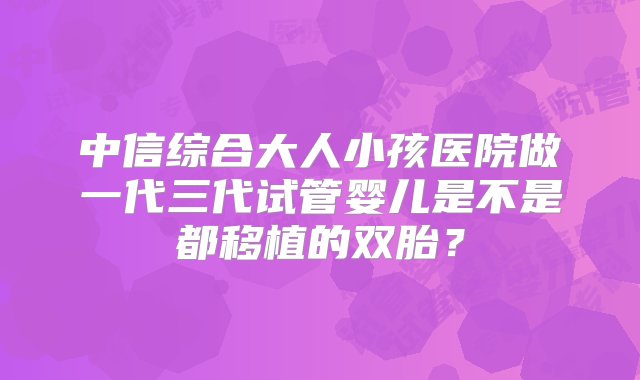 中信综合大人小孩医院做一代三代试管婴儿是不是都移植的双胎？