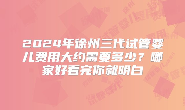 2024年徐州三代试管婴儿费用大约需要多少？哪家好看完你就明白