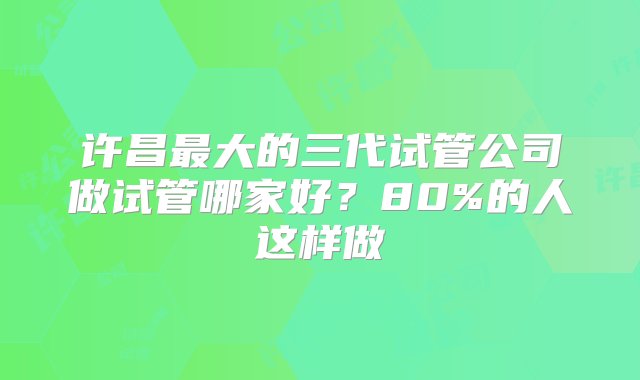 许昌最大的三代试管公司做试管哪家好？80%的人这样做