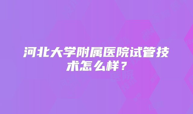 河北大学附属医院试管技术怎么样？