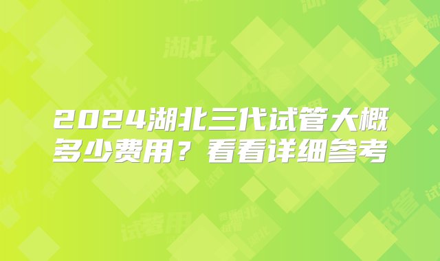 2024湖北三代试管大概多少费用？看看详细参考