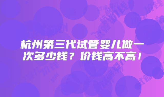 杭州第三代试管婴儿做一次多少钱？价钱高不高！