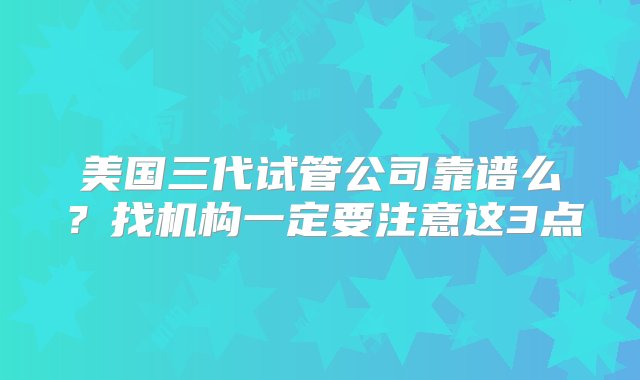 美国三代试管公司靠谱么？找机构一定要注意这3点